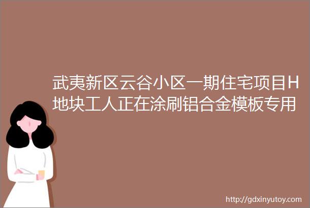 武夷新区云谷小区一期住宅项目H地块工人正在涂刷铝合金模板专用脱模剂