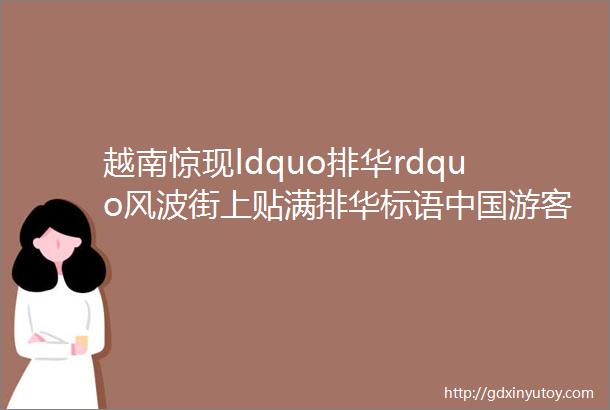 越南惊现ldquo排华rdquo风波街上贴满排华标语中国游客何去何从