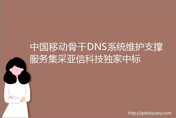 中国移动骨干DNS系统维护支撑服务集采亚信科技独家中标