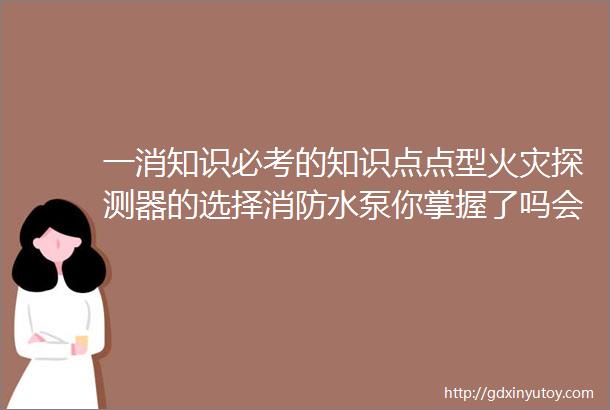 一消知识必考的知识点点型火灾探测器的选择消防水泵你掌握了吗会让你变得越来越好