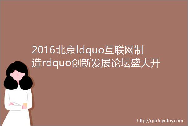 2016北京ldquo互联网制造rdquo创新发展论坛盛大开幕