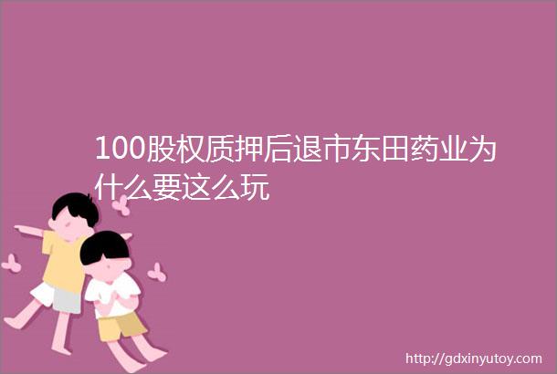 100股权质押后退市东田药业为什么要这么玩