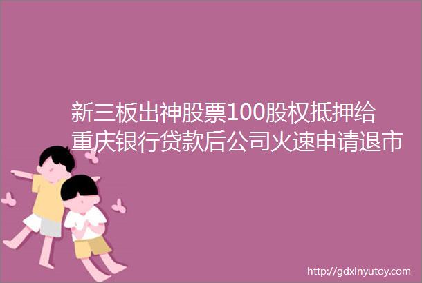 新三板出神股票100股权抵押给重庆银行贷款后公司火速申请退市股票代码834435