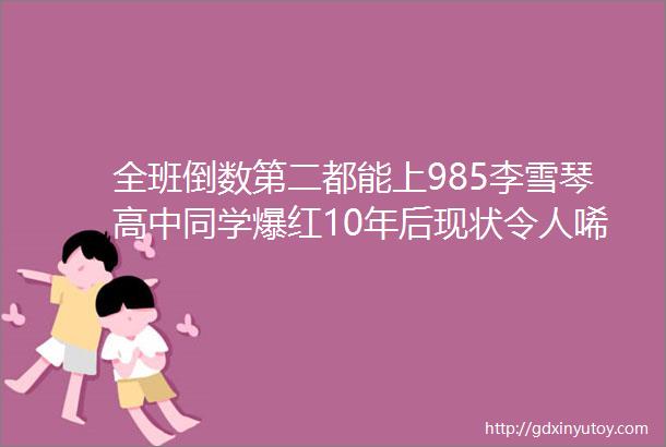 全班倒数第二都能上985李雪琴高中同学爆红10年后现状令人唏嘘