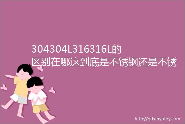 304304L316316L的区别在哪这到底是不锈钢还是不锈铁