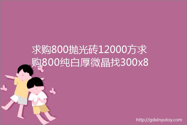 求购800抛光砖12000方求购800纯白厚微晶找300x800模具砖找水磨石花纹瓷砖找广东地砖middotmiddotmiddot