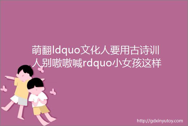 萌翻ldquo文化人要用古诗训人别嗷嗷喊rdquo小女孩这样教育家长hellip