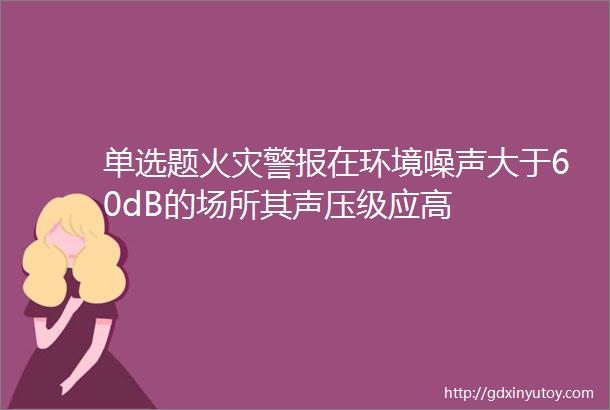 单选题火灾警报在环境噪声大于60dB的场所其声压级应高