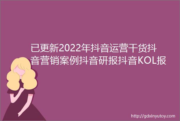 已更新2022年抖音运营干货抖音营销案例抖音研报抖音KOL报价运营技巧