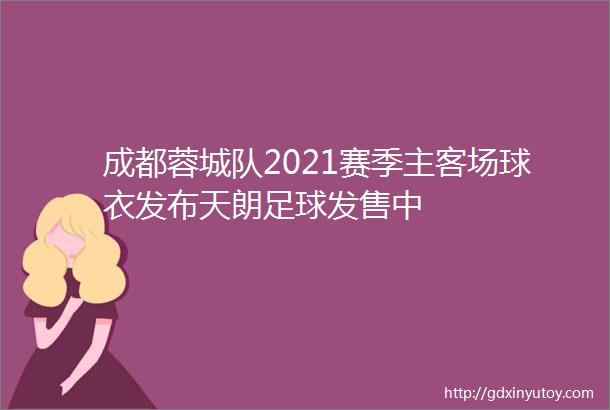 成都蓉城队2021赛季主客场球衣发布天朗足球发售中