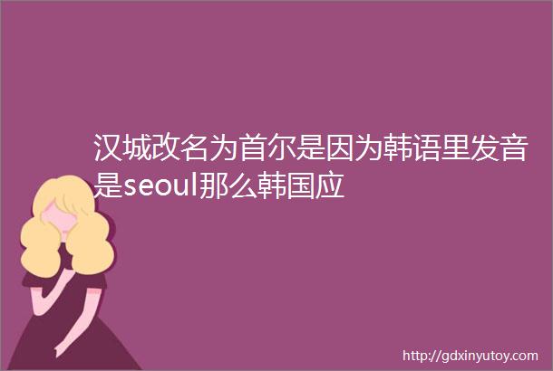 汉城改名为首尔是因为韩语里发音是seoul那么韩国应