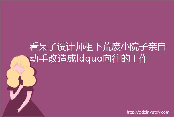 看呆了设计师租下荒废小院子亲自动手改造成ldquo向往的工作室rdquo