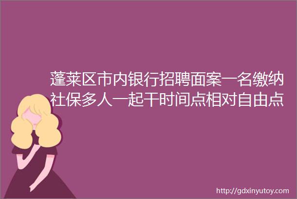 蓬莱区市内银行招聘面案一名缴纳社保多人一起干时间点相对自由点击下方链接查看岗位详情