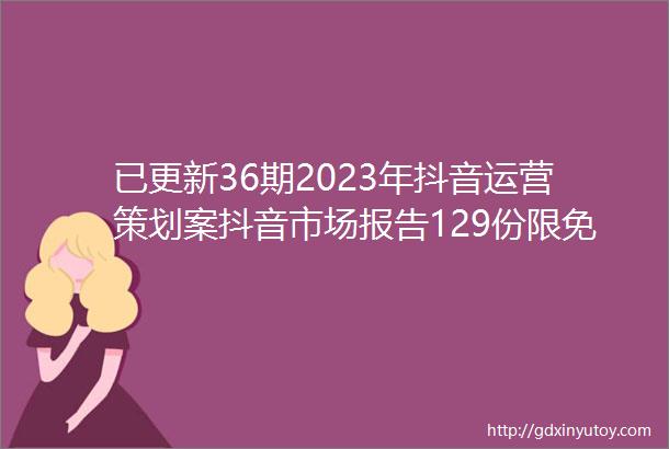已更新36期2023年抖音运营策划案抖音市场报告129份限免下载