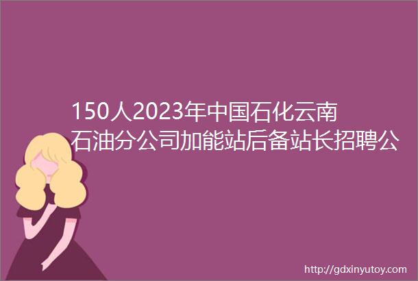 150人2023年中国石化云南石油分公司加能站后备站长招聘公告