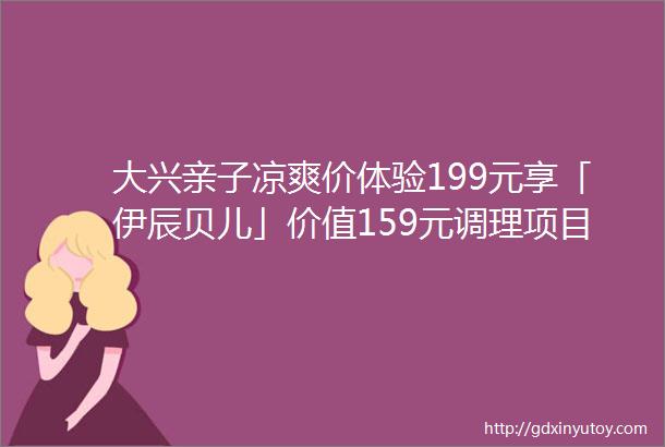 大兴亲子凉爽价体验199元享「伊辰贝儿」价值159元调理项目小儿推拿太空舱汗蒸中药脐灸三选一