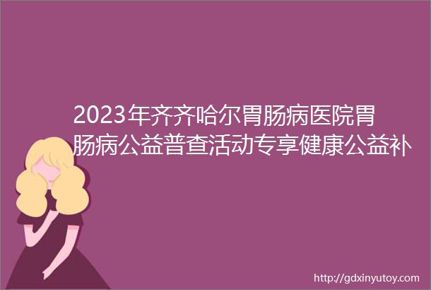 2023年齐齐哈尔胃肠病医院胃肠病公益普查活动专享健康公益补贴价格优惠预约从速