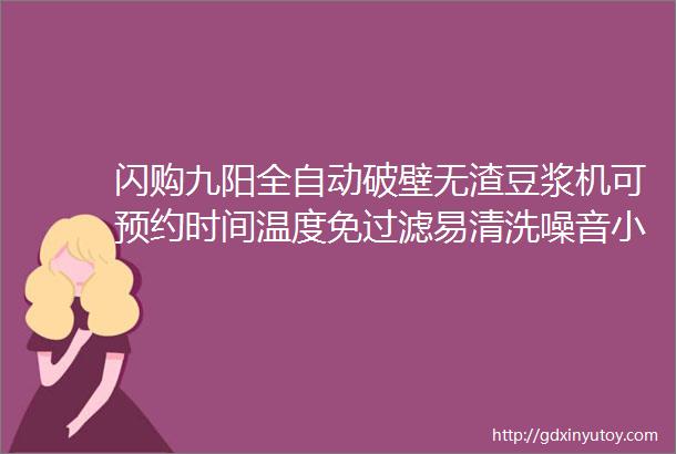 闪购九阳全自动破壁无渣豆浆机可预约时间温度免过滤易清洗噪音小送娃上学前的早餐神器