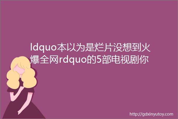 ldquo本以为是烂片没想到火爆全网rdquo的5部电视剧你不一定全都看过