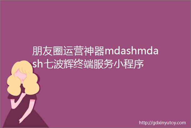 朋友圈运营神器mdashmdash七波辉终端服务小程序