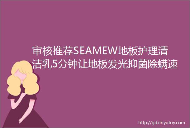 审核推荐SEAMEW地板护理清洁乳5分钟让地板发光抑菌除螨速干不留印