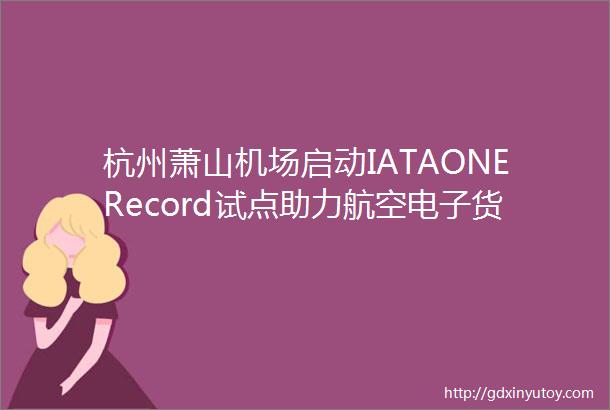 杭州萧山机场启动IATAONERecord试点助力航空电子货运发展