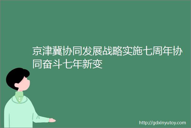 京津冀协同发展战略实施七周年协同奋斗七年新变