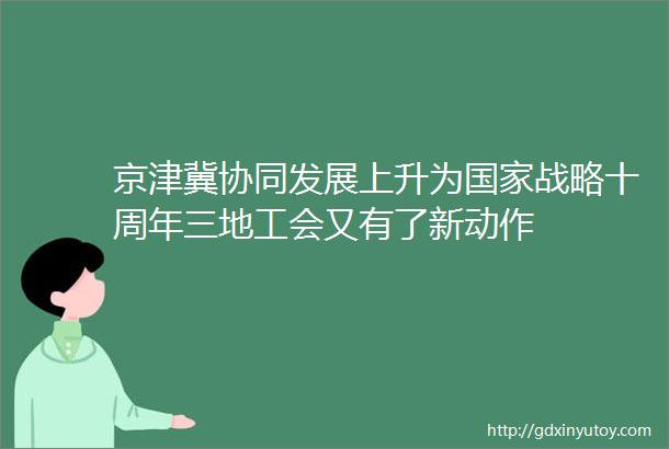 京津冀协同发展上升为国家战略十周年三地工会又有了新动作