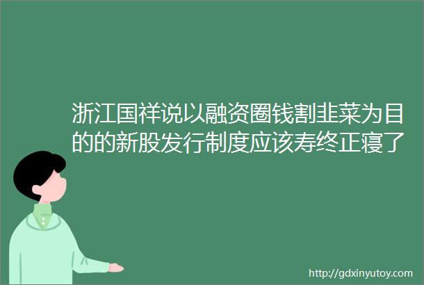 浙江国祥说以融资圈钱割韭菜为目的的新股发行制度应该寿终正寝了
