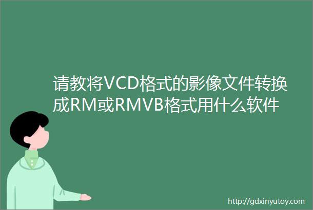 请教将VCD格式的影像文件转换成RM或RMVB格式用什么软件比