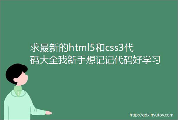 求最新的html5和css3代码大全我新手想记记代码好学习