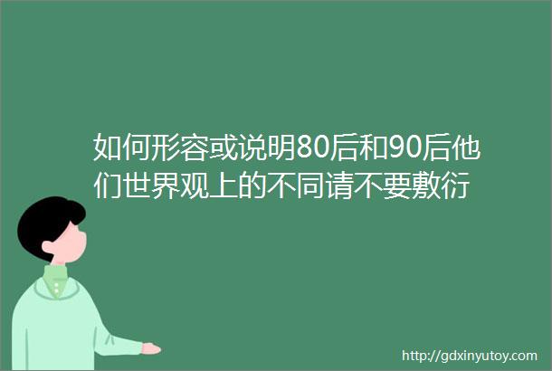 如何形容或说明80后和90后他们世界观上的不同请不要敷衍