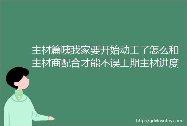 主材篇咦我家要开始动工了怎么和主材商配合才能不误工期主材进度参考详细解析