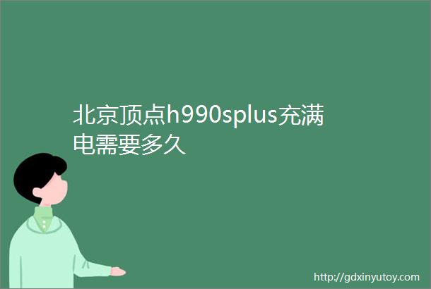 北京顶点h990splus充满电需要多久