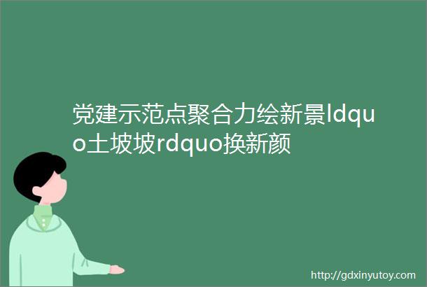 党建示范点聚合力绘新景ldquo土坡坡rdquo换新颜