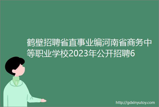 鹤壁招聘省直事业编河南省商务中等职业学校2023年公开招聘6人