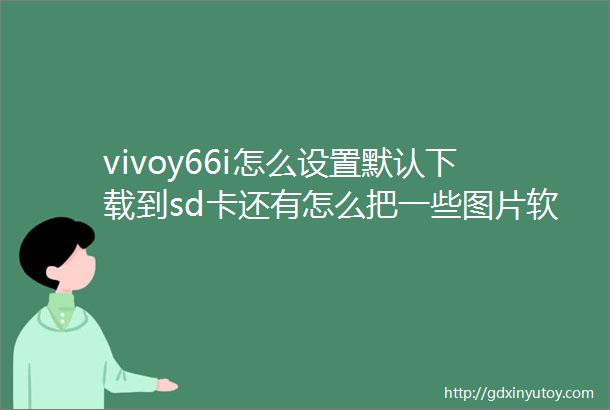 vivoy66i怎么设置默认下载到sd卡还有怎么把一些图片软件