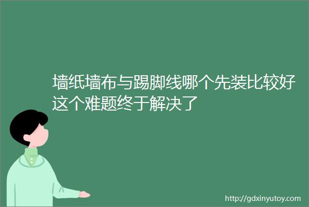 墙纸墙布与踢脚线哪个先装比较好这个难题终于解决了