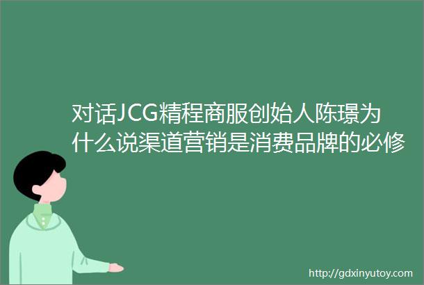对话JCG精程商服创始人陈璟为什么说渠道营销是消费品牌的必修课