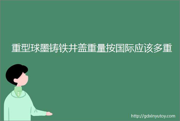 重型球墨铸铁井盖重量按国际应该多重