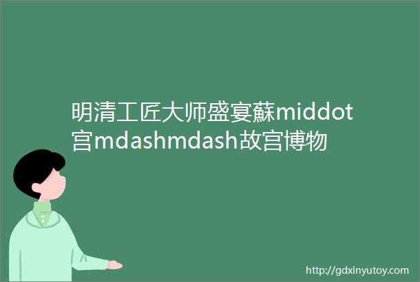 明清工匠大师盛宴蘇middot宫mdashmdash故宫博物院藏明清苏作文物展四