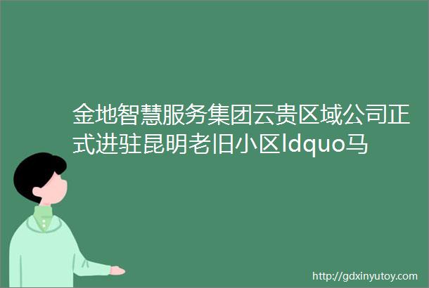 金地智慧服务集团云贵区域公司正式进驻昆明老旧小区ldquo马洒营东区rdquo