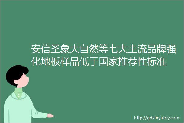 安信圣象大自然等七大主流品牌强化地板样品低于国家推荐性标准