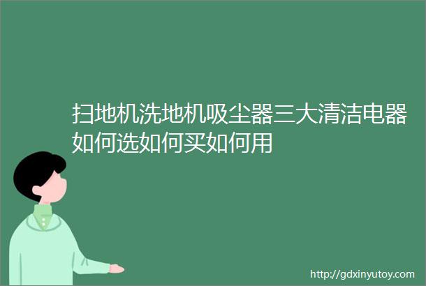 扫地机洗地机吸尘器三大清洁电器如何选如何买如何用