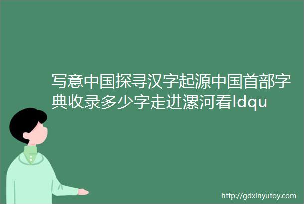 写意中国探寻汉字起源中国首部字典收录多少字走进漯河看ldquo字圣rdquo如何说文解字