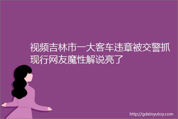 视频吉林市一大客车违章被交警抓现行网友魔性解说亮了