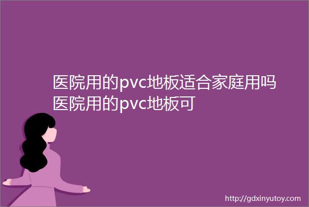 医院用的pvc地板适合家庭用吗医院用的pvc地板可