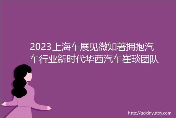 2023上海车展见微知著拥抱汽车行业新时代华西汽车崔琰团队