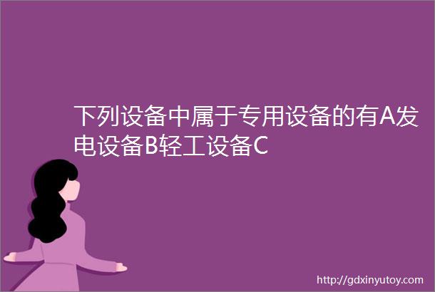 下列设备中属于专用设备的有A发电设备B轻工设备C