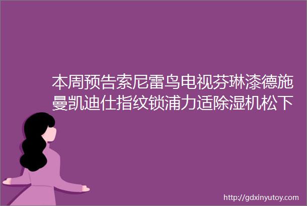 本周预告索尼雷鸟电视芬琳漆德施曼凯迪仕指纹锁浦力适除湿机松下马桶盖松下晾衣架顾家家居MD沙发